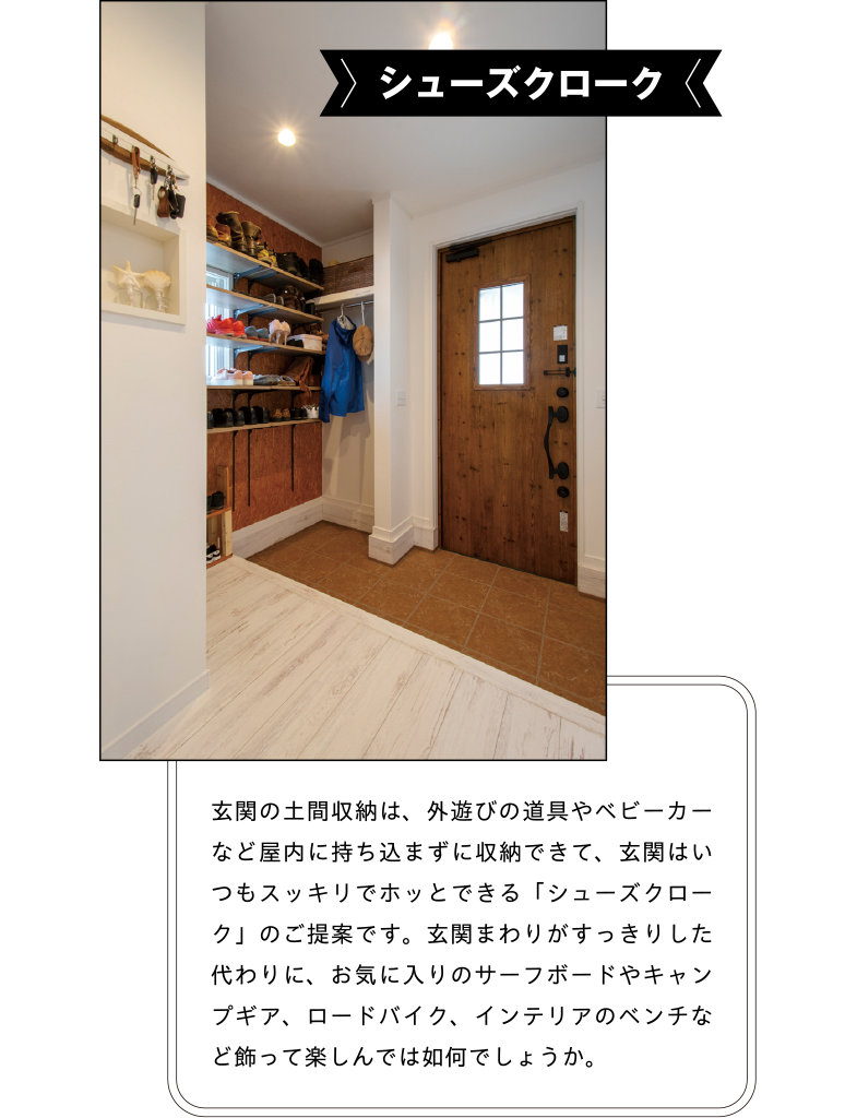 シューズクローク 玄関の土間収納は、外遊びの道具やベビーカーなど屋内に持ち込まずに収納できて、玄関はいつもスッキリでホッとできる「シューズクローク」のご提案です。玄関まわりがすっきりした代わりに、お気に入りのサーフボードやキャンプギア、ロードバイク、インテリアのベンチなど飾って楽しんでは如何でしょうか。