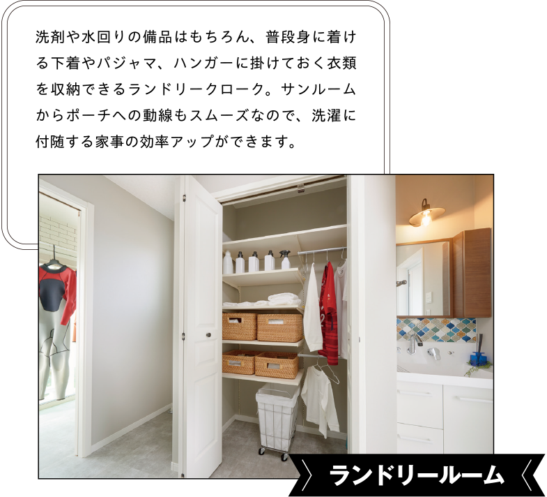 ランドリールーム 洗剤や水回りの備品はもちろん、普段身に着ける下着やパジャマ、ハンガーに掛けておく衣類を収納できるランドリークローク。サンルームからポーチへの動線もスムーズなので、洗濯に付随する家事の効率アップができます。