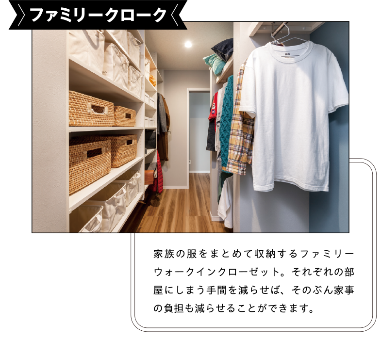 ファミリークローク 家族の服をまとめて収納するファミリーウォークインクローゼット。それぞれの部屋にしまう手間を減らせば、そのぶん家事の負担も減らせることができます。